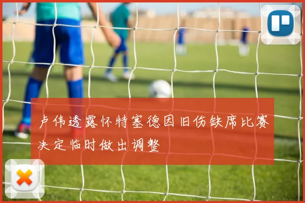 卢伟透露怀特塞德因旧伤缺席比赛决定临时做出调整