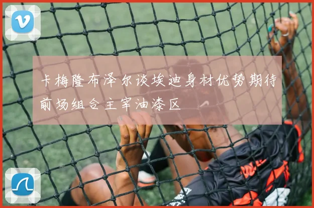 卡梅隆布泽尔谈埃迪身材优势期待前场组合主宰油漆区