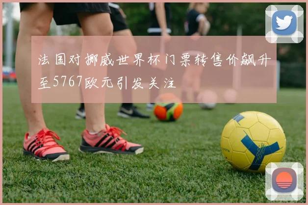 法国对挪威世界杯门票转售价飙升至5767欧元引发关注