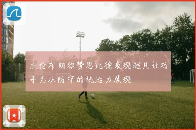 杰伦布朗称赞恩比德表现超凡让对手无从防守的统治力展现