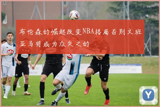 布伦森的崛起改变NBA格局否则文班亚马将成为众矢之的