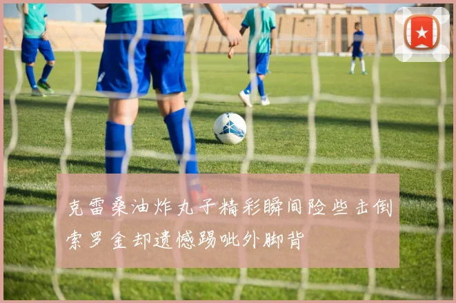 克雷桑油炸丸子精彩瞬间险些击倒索罗金却遗憾踢呲外脚背
