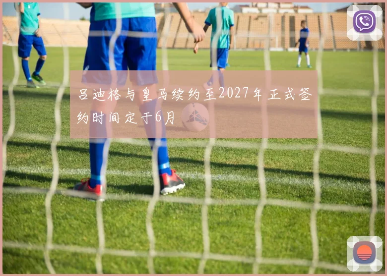 吕迪格与皇马续约至2027年正式签约时间定于6月