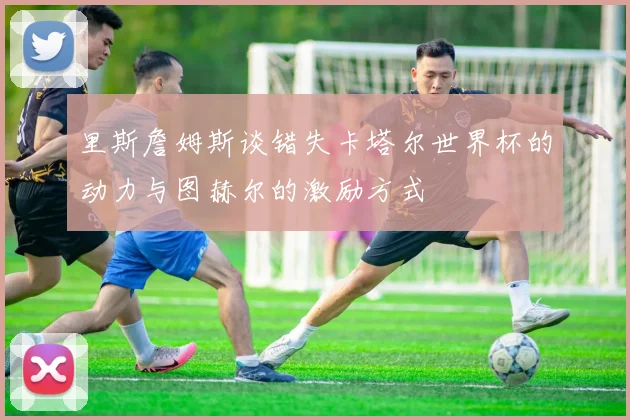 里斯詹姆斯谈错失卡塔尔世界杯的动力与图赫尔的激励方式